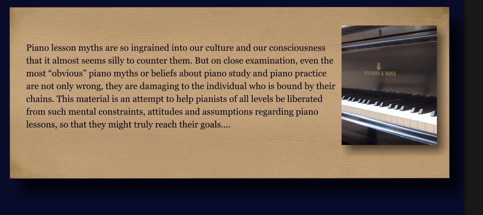 Piano lesson myths are so ingrained into our culture and our consciousness that it almost seems silly to counter them. But on close examination, even the most “obvious” piano myths or beliefs about piano study and piano practice  are not only wrong, they are damaging to the individual who is bound by their chains. This material is an attempt to help pianists of all levels be liberated  from such mental constraints, attitudes and assumptions regarding piano  lessons, so that they might truly reach their goals....
