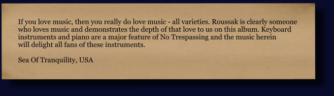 If you love music, then you really do love music - all varieties. Roussak is clearly someone  who loves music and demonstrates the depth of that love to us on this album. Keyboard  instruments and piano are a major feature of No Trespassing and the music herein  will delight all fans of these instruments.  Sea Of Tranquility, USA