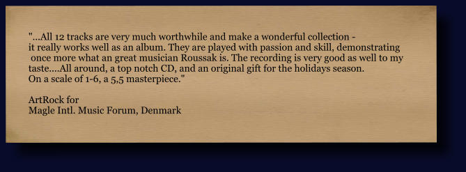 "...All 12 tracks are very much worthwhile and make a wonderful collection -  it really works well as an album. They are played with passion and skill, demonstrating  once more what an great musician Roussak is. The recording is very good as well to my  taste....All around, a top notch CD, and an original gift for the holidays season.  On a scale of 1-6, a 5,5 masterpiece."  ArtRock for Magle Intl. Music Forum, Denmark