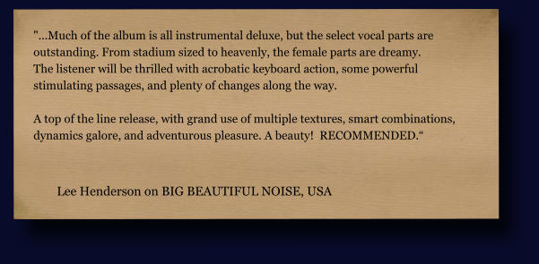 "...Much of the album is all instrumental deluxe, but the select vocal parts are  outstanding. From stadium sized to heavenly, the female parts are dreamy.  The listener will be thrilled with acrobatic keyboard action, some powerful  stimulating passages, and plenty of changes along the way.   A top of the line release, with grand use of multiple textures, smart combinations,  dynamics galore, and adventurous pleasure. A beauty!  RECOMMENDED.“  Lee Henderson on BIG BEAUTIFUL NOISE, USA