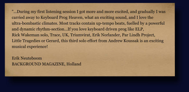 "...During my first listening session I got more and more excited, and gradually I was  carried away to Keyboard Prog Heaven, what an exciting sound, and I love the  ultra-bombastic climates. Most tracks contain up-tempo beats, fuelled by a powerful  and dynamic rhythm-section...If you love keyboard driven prog like ELP,  Rick Wakeman solo, Trace, UK, Triumvirat, Erik Norlander, Par Lindh Project,  Little Tragedies or Gerard, this third solo effort from Andrew Koussak is an exciting  musical experience!  Erik Neuteboom BACKGROUND MAGAZINE, Holland