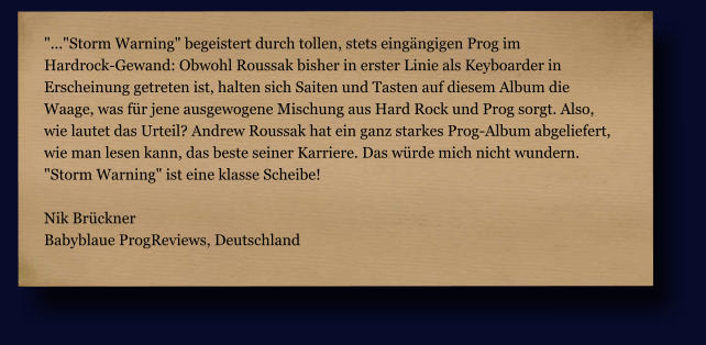 "..."Storm Warning" begeistert durch tollen, stets eingängigen Prog im  Hardrock-Gewand: Obwohl Roussak bisher in erster Linie als Keyboarder in  Erscheinung getreten ist, halten sich Saiten und Tasten auf diesem Album die  Waage, was für jene ausgewogene Mischung aus Hard Rock und Prog sorgt. Also,  wie lautet das Urteil? Andrew Roussak hat ein ganz starkes Prog-Album abgeliefert,  wie man lesen kann, das beste seiner Karriere. Das würde mich nicht wundern.  "Storm Warning" ist eine klasse Scheibe!  Nik Brückner Babyblaue ProgReviews, Deutschland