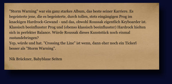 "Storm Warning" war ein ganz starkes Album, das beste seiner Karriere. Es  begeisterte jene, die es begeisterte, durch tollen, stets eingängigen Prog im  knackigen Hardrock-Gewand - und das, obwohl Roussak eigentlich Keyboarder ist.  Klassisch beeinflusster Prog und (ebenso klassisch beeinflusster) Hardrock hielten  sich in perfekter Balance. Würde Roussak dieses Kunststück noch einmal  zustandebringen? Yep, würde und hat. "Crossing the Line" ist wenn, dann eher noch ein Tickerl  besser als "Storm Warning".  Nik Brückner, Babyblaue Seiten