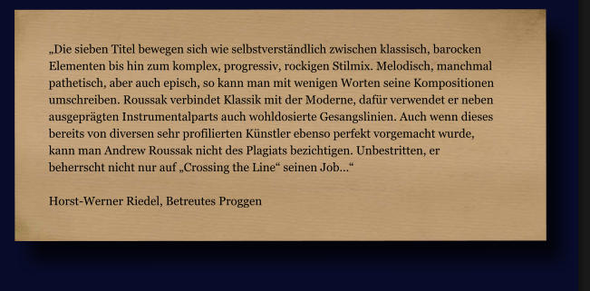 „Die sieben Titel bewegen sich wie selbstverständlich zwischen klassisch, barocken  Elementen bis hin zum komplex, progressiv, rockigen Stilmix. Melodisch, manchmal  pathetisch, aber auch episch, so kann man mit wenigen Worten seine Kompositionen  umschreiben. Roussak verbindet Klassik mit der Moderne, dafür verwendet er neben  ausgeprägten Instrumentalparts auch wohldosierte Gesangslinien. Auch wenn dieses  bereits von diversen sehr profilierten Künstler ebenso perfekt vorgemacht wurde,  kann man Andrew Roussak nicht des Plagiats bezichtigen. Unbestritten, er  beherrscht nicht nur auf „Crossing the Line“ seinen Job…“  Horst-Werner Riedel, Betreutes Proggen